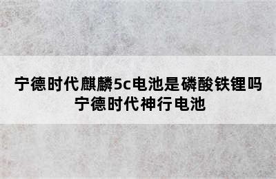 宁德时代麒麟5c电池是磷酸铁锂吗 宁德时代神行电池